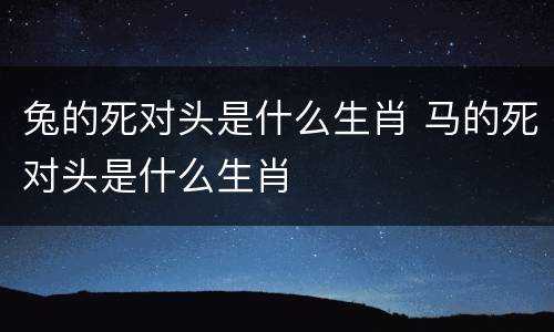 兔的死对头是什么生肖 马的死对头是什么生肖