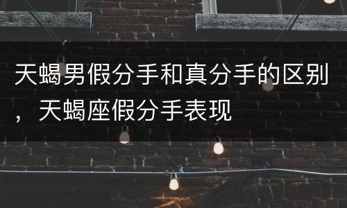 天蝎男假分手和真分手的区别，天蝎座假分手表现