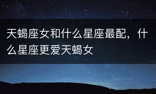 天蝎座女和什么星座最配，什么星座更爱天蝎女