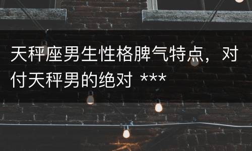 天秤座男生性格脾气特点，对付天秤男的绝对 ***