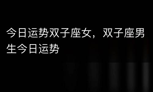 今日运势双子座女，双子座男生今日运势