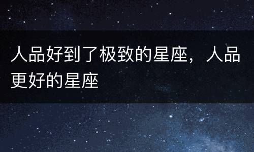 人品好到了极致的星座，人品更好的星座