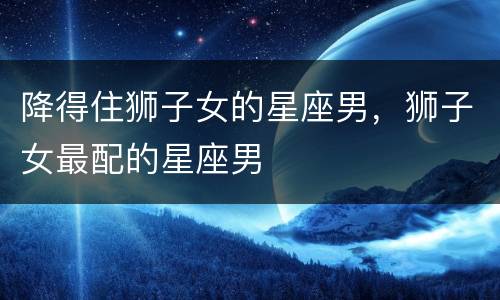降得住狮子女的星座男，狮子女最配的星座男