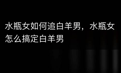 水瓶女如何追白羊男，水瓶女怎么搞定白羊男