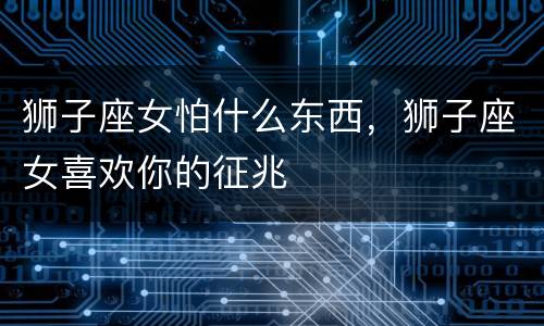 狮子座女怕什么东西，狮子座女喜欢你的征兆