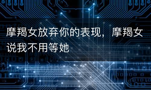 摩羯女放弃你的表现，摩羯女说我不用等她