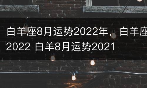 白羊座8月运势2022年，白羊座2022 白羊8月运势2021