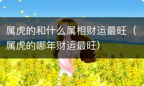 属虎的和什么属相财运最旺（属虎的哪年财运最旺）