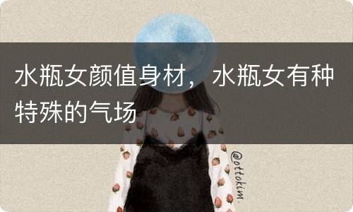水瓶女颜值身材，水瓶女有种特殊的气场