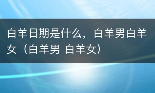 白羊日期是什么，白羊男白羊女（白羊男 白羊女）