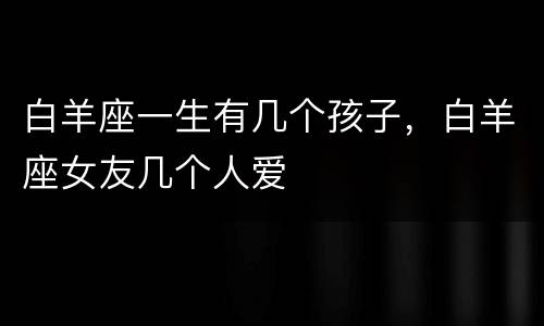 白羊座一生有几个孩子，白羊座女友几个人爱