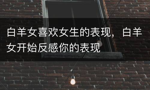 白羊女喜欢女生的表现，白羊女开始反感你的表现