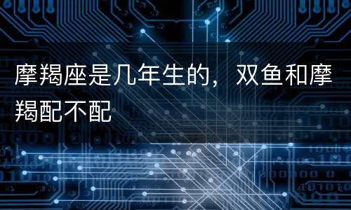 摩羯座是几年生的，双鱼和摩羯配不配