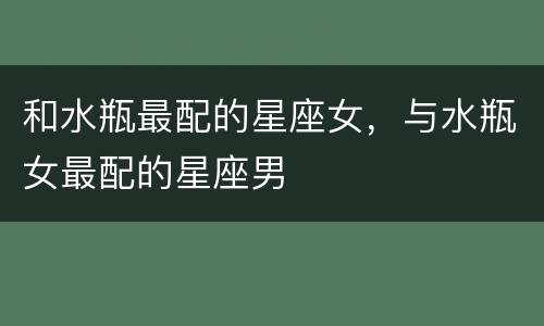 和水瓶最配的星座女，与水瓶女最配的星座男