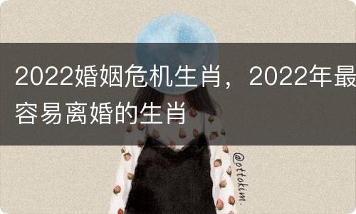 2022婚姻危机生肖，2022年最容易离婚的生肖