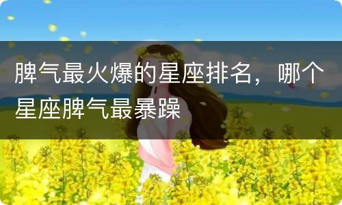 脾气最火爆的星座排名，哪个星座脾气最暴躁