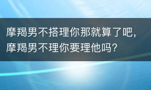 摩羯男不搭理你那就算了吧，摩羯男不理你要理他吗?