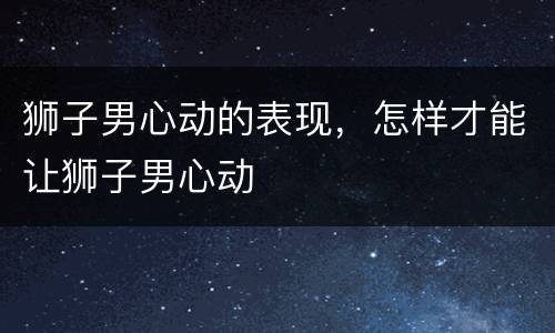 狮子男心动的表现，怎样才能让狮子男心动