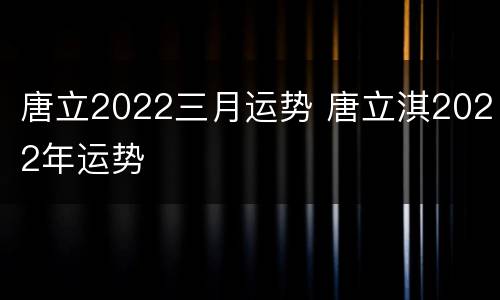 唐立2022三月运势 唐立淇2022年运势