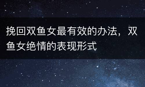 挽回双鱼女最有效的办法，双鱼女绝情的表现形式