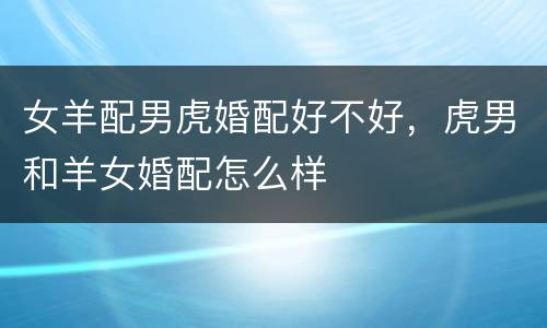 女羊配男虎婚配好不好，虎男和羊女婚配怎么样