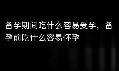 备孕期间吃什么容易受孕，备孕前吃什么容易怀孕