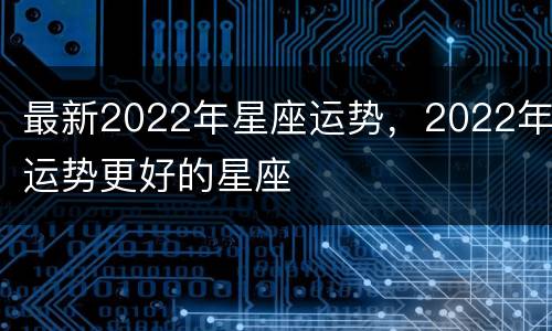 最新2022年星座运势，2022年运势更好的星座