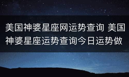 美国神婆星座网运势查询 美国神婆星座运势查询今日运势做人有苟且,做事有缺失