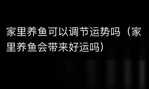 家里养鱼可以调节运势吗（家里养鱼会带来好运吗）