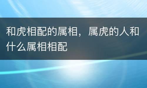 和虎相配的属相，属虎的人和什么属相相配