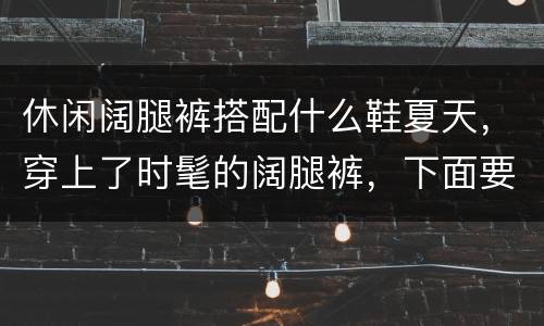 休闲阔腿裤搭配什么鞋夏天，穿上了时髦的阔腿裤，下面要如何搭配鞋子？