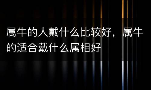 属牛的人戴什么比较好，属牛的适合戴什么属相好