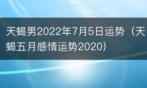 天蝎男2022年7月5日运势（天蝎五月感情运势2020）