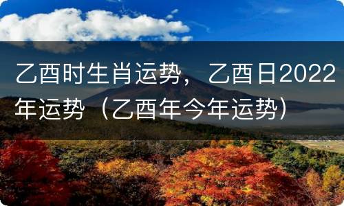 乙酉时生肖运势，乙酉日2022年运势（乙酉年今年运势）