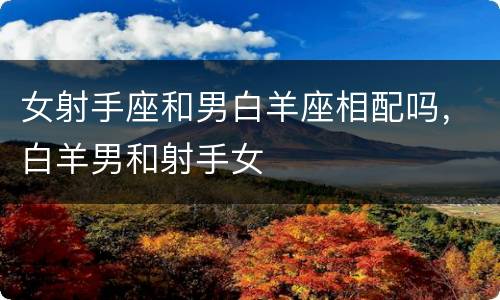 女射手座和男白羊座相配吗，白羊男和射手女