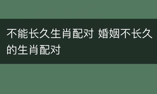不能长久生肖配对 婚姻不长久的生肖配对