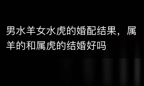 男水羊女水虎的婚配结果，属羊的和属虎的结婚好吗