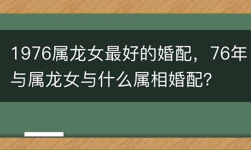 1976属龙女最好的婚配，76年与属龙女与什么属相婚配？