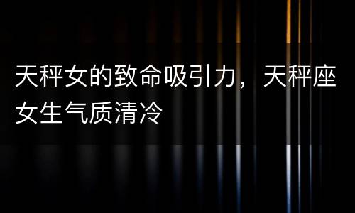 天秤女的致命吸引力，天秤座女生气质清冷
