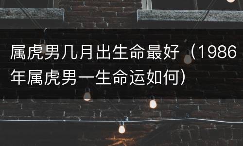 属虎男几月出生命最好（1986年属虎男一生命运如何）