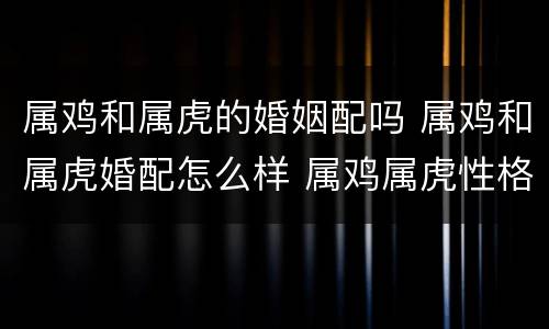 属鸡和属虎的婚姻配吗 属鸡和属虎婚配怎么样 属鸡属虎性格