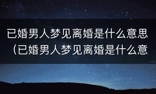 已婚男人梦见离婚是什么意思（已婚男人梦见离婚是什么意思周公解梦）