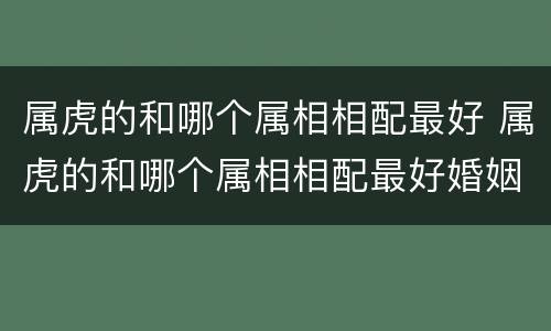 属虎的和哪个属相相配最好 属虎的和哪个属相相配最好婚姻