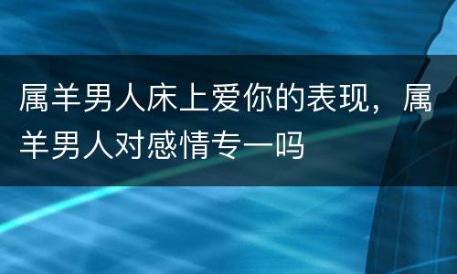 属羊男人床上爱你的表现，属羊男人对感情专一吗