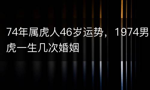 74年属虎人46岁运势，1974男虎一生几次婚姻
