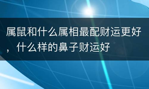 属鼠和什么属相最配财运更好，什么样的鼻子财运好