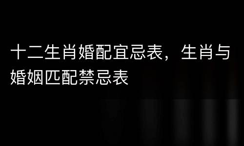 十二生肖婚配宜忌表，生肖与婚姻匹配禁忌表