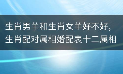生肖男羊和生肖女羊好不好，生肖配对属相婚配表十二属相配对吉凶表