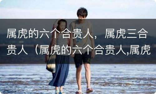 属虎的六个合贵人，属虎三合贵人（属虎的六个合贵人,属虎三合贵人好吗）