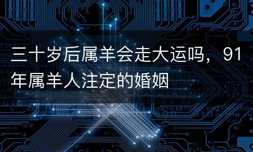 三十岁后属羊会走大运吗，91年属羊人注定的婚姻